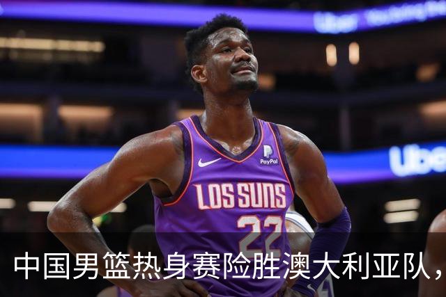 中国男篮热身赛险胜澳大利亚队，王俊杰23分崔永熙状态回升