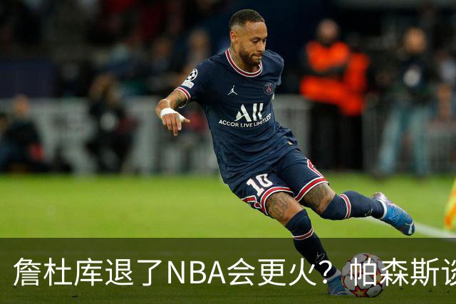詹杜库退了NBA会更火？帕森斯谈收视新高：是的 总有新人不断涌现